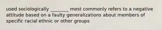 used sociologically ________ most commonly refers to a negative attitude based on a faulty generalizations about members of specific racial ethnic or other groups