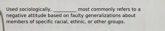 Used sociologically, __________ most commonly refers to a negative attitude based on faulty generalizations about members of specific racial, ethnic, or other groups.