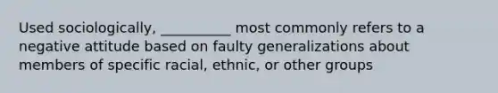 ​Used sociologically, __________ most commonly refers to a negative attitude based on faulty generalizations about members of specific racial, ethnic, or other groups