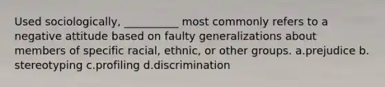 Used sociologically, __________ most commonly refers to a negative attitude based on faulty generalizations about members of specific racial, ethnic, or other groups. a.​prejudice b.​stereotyping c.​profiling d.​discrimination