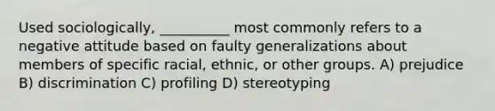 Used sociologically, __________ most commonly refers to a negative attitude based on faulty generalizations about members of specific racial, ethnic, or other groups. A) prejudice B) discrimination C) profiling D) stereotyping