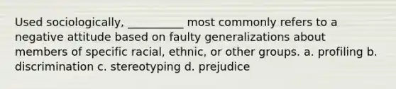 ​Used sociologically, __________ most commonly refers to a negative attitude based on faulty generalizations about members of specific racial, ethnic, or other groups. a. ​profiling b. ​discrimination c. ​stereotyping d. ​prejudice