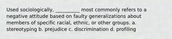 ​Used sociologically, __________ most commonly refers to a negative attitude based on faulty generalizations about members of specific racial, ethnic, or other groups. a. ​stereotyping b. ​prejudice c. ​discrimination d. ​profiling