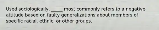 Used sociologically, _____ most commonly refers to a negative attitude based on faulty generalizations about members of specific racial, ethnic, or other groups.