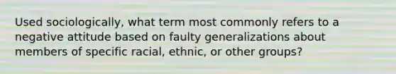 Used sociologically, what term most commonly refers to a negative attitude based on faulty generalizations about members of specific racial, ethnic, or other groups?