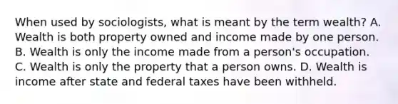 When used by sociologists, what is meant by the term wealth? A. Wealth is both property owned and income made by one person. B. Wealth is only the income made from a person's occupation. C. Wealth is only the property that a person owns. D. Wealth is income after state and federal taxes have been withheld.