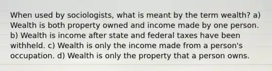 When used by sociologists, what is meant by the term wealth? a) Wealth is both property owned and income made by one person. b) Wealth is income after state and federal taxes have been withheld. c) Wealth is only the income made from a person's occupation. d) Wealth is only the property that a person owns.