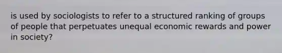 is used by sociologists to refer to a structured ranking of groups of people that perpetuates unequal economic rewards and power in society?