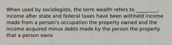 When used by sociologists, the term wealth refers to _________. income after state and federal taxes have been withheld income made from a person's occupation the property owned and the income acquired minus debts made by the person the property that a person owns