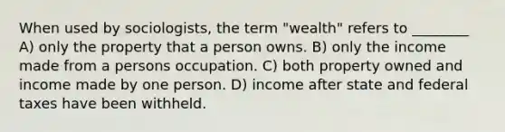 When used by sociologists, the term "wealth" refers to ________ A) only the property that a person owns. B) only the income made from a persons occupation. C) both property owned and income made by one person. D) income after state and federal taxes have been withheld.