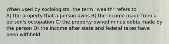 When used by sociologists, the term "wealth" refers to ________. A) the property that a person owns B) the income made from a person's occupation C) the property owned minus debts made by the person D) the income after state and federal taxes have been withheld