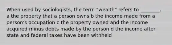 When used by sociologists, the term "wealth" refers to ________. a the property that a person owns b the income made from a person's occupation c the property owned and the income acquired minus debts made by the person d the income after state and federal taxes have been withheld