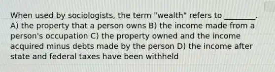 When used by sociologists, the term "wealth" refers to ________. A) the property that a person owns B) the income made from a person's occupation C) the property owned and the income acquired minus debts made by the person D) the income after state and federal taxes have been withheld