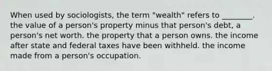 When used by sociologists, the term "wealth" refers to ________. the value of a person's property minus that person's debt, a person's net worth. the property that a person owns. the income after state and federal taxes have been withheld. the income made from a person's occupation.