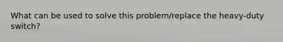 What can be used to solve this problem/replace the heavy-duty switch?