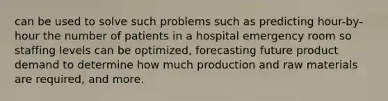 can be used to solve such problems such as predicting hour-by-hour the number of patients in a hospital emergency room so staffing levels can be optimized, forecasting future product demand to determine how much production and raw materials are required, and more.