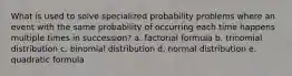 What is used to solve specialized probability problems where an event with the same probability of occurring each time happens multiple times in succession? a. factorial formula b. trinomial distribution c. binomial distribution d. normal distribution e. quadratic formula