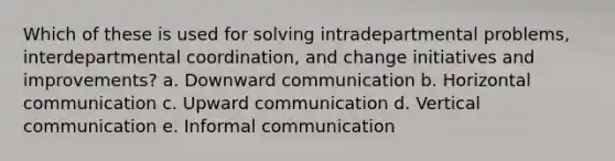 Which of these is used for solving intradepartmental problems, interdepartmental coordination, and change initiatives and improvements? a. Downward communication b. Horizontal communication c. Upward communication d. Vertical communication e. Informal communication