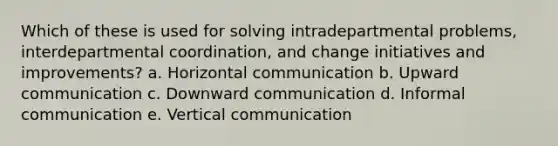 Which of these is used for solving intradepartmental problems, interdepartmental coordination, and change initiatives and improvements? a. Horizontal communication b. Upward communication c. Downward communication d. Informal communication e. Vertical communication