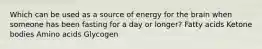 Which can be used as a source of energy for the brain when someone has been fasting for a day or longer? Fatty acids Ketone bodies Amino acids Glycogen