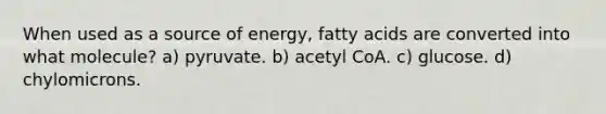 When used as a source of energy, fatty acids are converted into what molecule? a) pyruvate. b) acetyl CoA. c) glucose. d) chylomicrons.