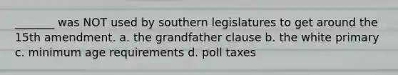 _______ was NOT used by southern legislatures to get around the 15th amendment. a. the grandfather clause b. the white primary c. minimum age requirements d. poll taxes