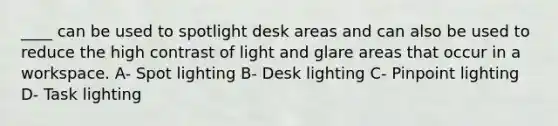 ____ can be used to spotlight desk areas and can also be used to reduce the high contrast of light and glare areas that occur in a workspace. A- Spot lighting B- Desk lighting C- Pinpoint lighting D- Task lighting