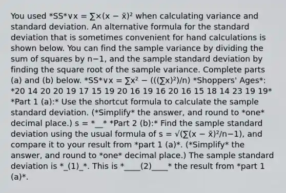 You used *SS*∨x = ∑×(x − x̄)² when calculating variance and standard deviation. An alternative formula for the standard deviation that is sometimes convenient for hand calculations is shown below. You can find the sample variance by dividing the sum of squares by n−​1, and the sample standard deviation by finding the square root of the sample variance. Complete parts​ (a) and​ (b) below. *SS*∨x = ∑x² − (((∑x)²)/n) *Shoppers' Ages*: *20 14 20 20 19 17 15 19 20 16 19 16 20 16 15 18 14 23 19 19* *Part 1 (a):* Use the shortcut formula to calculate the sample standard deviation. (*Simplify* the answer, and round to *one* decimal place.) s = *__* *Part 2 (b):* Find the sample standard deviation using the usual formula of s = √(∑(x − x̄)²/n−1​), and compare it to your result from *part 1 (a)*. (*Simplify* the answer, and round to *one* decimal place.) The sample standard deviation is *_(1)_*. This is *____(2)____* the result from *part 1 (a)*.