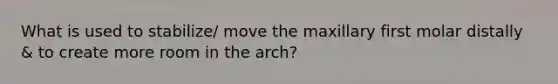 What is used to stabilize/ move the maxillary first molar distally & to create more room in the arch?