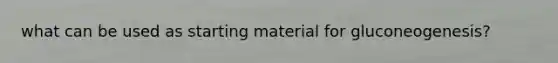 what can be used as starting material for gluconeogenesis?