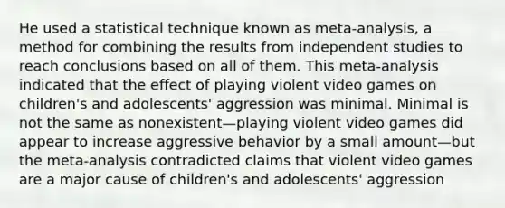 He used a statistical technique known as meta-analysis, a method for combining the results from independent studies to reach conclusions based on all of them. This meta-analysis indicated that the effect of playing violent video games on children's and adolescents' aggression was minimal. Minimal is not the same as nonexistent—playing violent video games did appear to increase aggressive behavior by a small amount—but the meta-analysis contradicted claims that violent video games are a major cause of children's and adolescents' aggression