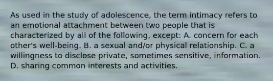 As used in the study of adolescence, the term intimacy refers to an emotional attachment between two people that is characterized by all of the following, except: A. concern for each other's well-being. B. a sexual and/or physical relationship. C. a willingness to disclose private, sometimes sensitive, information. D. sharing common interests and activities.