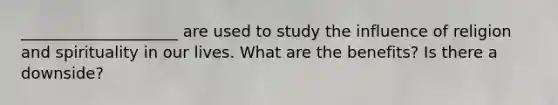 ____________________ are used to study the influence of religion and spirituality in our lives. What are the benefits? Is there a downside?