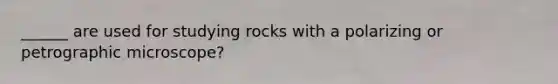 ______ are used for studying rocks with a polarizing or petrographic microscope?