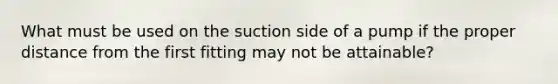 What must be used on the suction side of a pump if the proper distance from the first fitting may not be attainable?