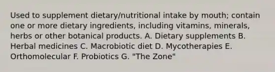 Used to supplement dietary/nutritional intake by mouth; contain one or more dietary ingredients, including vitamins, minerals, herbs or other botanical products. A. Dietary supplements B. Herbal medicines C. Macrobiotic diet D. Mycotherapies E. Orthomolecular F. Probiotics G. "The Zone"