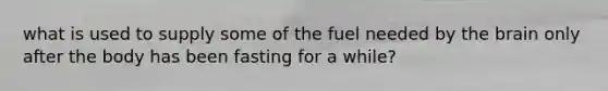 what is used to supply some of the fuel needed by the brain only after the body has been fasting for a while?