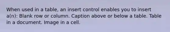 When used in a table, an insert control enables you to insert a(n): Blank row or column. Caption above or below a table. Table in a document. Image in a cell.