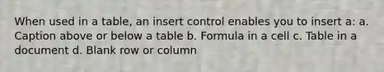 When used in a table, an insert control enables you to insert a: a. Caption above or below a table b. Formula in a cell c. Table in a document d. Blank row or column