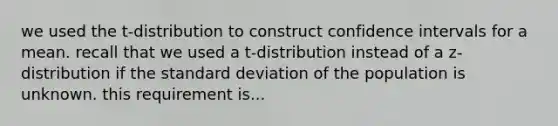 we used the t-distribution to construct confidence intervals for a mean. recall that we used a t-distribution instead of a z-distribution if the <a href='https://www.questionai.com/knowledge/kqGUr1Cldy-standard-deviation' class='anchor-knowledge'>standard deviation</a> of the population is unknown. this requirement is...