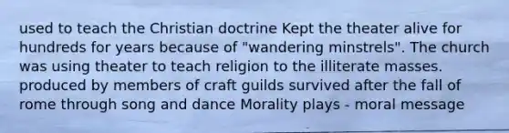 used to teach the Christian doctrine Kept the theater alive for hundreds for years because of "wandering minstrels". The church was using theater to teach religion to the illiterate masses. produced by members of craft guilds survived after the fall of rome through song and dance Morality plays - moral message