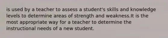 is used by a teacher to assess a student's skills and knowledge levels to determine areas of strength and weakness.It is the most appropriate way for a teacher to determine the instructional needs of a new student.