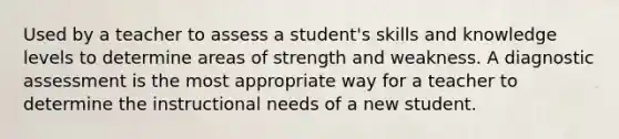 Used by a teacher to assess a student's skills and knowledge levels to determine areas of strength and weakness. A diagnostic assessment is the most appropriate way for a teacher to determine the instructional needs of a new student.