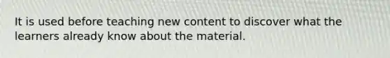 It is used before teaching new content to discover what the learners already know about the material.