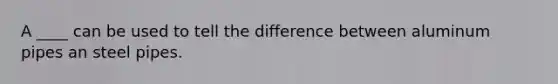 A ____ can be used to tell the difference between aluminum pipes an steel pipes.