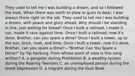 They used to tell me I was building a dream, and so I followed the mob, When there was earth to plow or guns to bear, I was always there right on the job. They used to tell me I was building a dream, with peace and glory ahead, Why should I be standing in line, just waiting for bread? Once I built a railroad, I made it run, made it race against time. Once I built a railroad; now it's done. Brother, can you spare a dime? Once I built a tower, up to the sun, brick, rivet, and lime; Once I built a tower, now it's done. Brother, can you spare a dime?—"Brother Can You Spare a Dime?" by Yip Harburg. From whose point of view is this song written? A. a gangster during Prohibition B. a wealthy tycoon during the Roaring Twenties C. an unemployed person during the Great Depression D. a migrant during the Dust Bowl