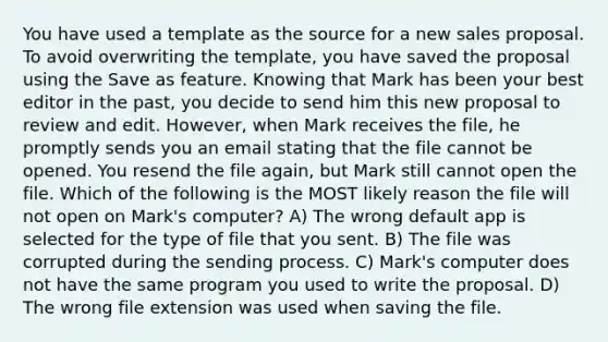 You have used a template as the source for a new sales proposal. To avoid overwriting the template, you have saved the proposal using the Save as feature. Knowing that Mark has been your best editor in the past, you decide to send him this new proposal to review and edit. However, when Mark receives the file, he promptly sends you an email stating that the file cannot be opened. You resend the file again, but Mark still cannot open the file. Which of the following is the MOST likely reason the file will not open on Mark's computer? A) The wrong default app is selected for the type of file that you sent. B) The file was corrupted during the sending process. C) Mark's computer does not have the same program you used to write the proposal. D) The wrong file extension was used when saving the file.