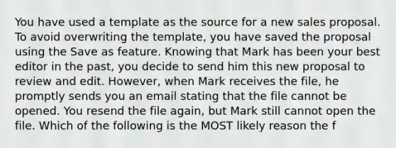 You have used a template as the source for a new sales proposal. To avoid overwriting the template, you have saved the proposal using the Save as feature. Knowing that Mark has been your best editor in the past, you decide to send him this new proposal to review and edit. However, when Mark receives the file, he promptly sends you an email stating that the file cannot be opened. You resend the file again, but Mark still cannot open the file. Which of the following is the MOST likely reason the f