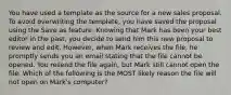 You have used a template as the source for a new sales proposal. To avoid overwriting the template, you have saved the proposal using the Save as feature. Knowing that Mark has been your best editor in the past, you decide to send him this new proposal to review and edit. However, when Mark receives the file, he promptly sends you an email stating that the file cannot be opened. You resend the file again, but Mark still cannot open the file. Which of the following is the MOST likely reason the file will not open on Mark's computer?