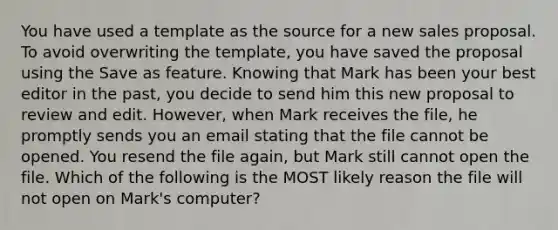 You have used a template as the source for a new sales proposal. To avoid overwriting the template, you have saved the proposal using the Save as feature. Knowing that Mark has been your best editor in the past, you decide to send him this new proposal to review and edit. However, when Mark receives the file, he promptly sends you an email stating that the file cannot be opened. You resend the file again, but Mark still cannot open the file. Which of the following is the MOST likely reason the file will not open on Mark's computer?